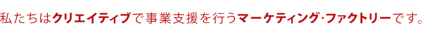 私たちはクリエイティブで事業支援を行うマーケティング・ファクトリーです。