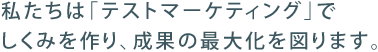 私たちは「テストマーケティング」でしくみを作り、成果の最大化を図ります。