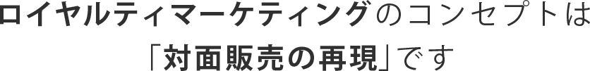 ロイヤルティマーケティングのコンセプトは「対面販売の再現」です